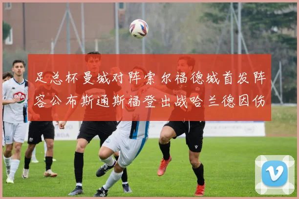 足总杯曼城对阵索尔福德城首发阵容公布斯通斯福登出战哈兰德因伤缺席