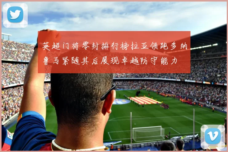 英超门将零封排行榜拉亚领跑多纳鲁马紧随其后展现卓越防守能力