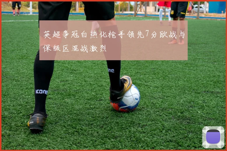 英超争冠白热化枪手领先7分欧战与保级区混战激烈