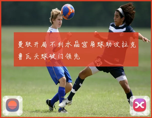 曼联开局不利水晶宫角球助攻拉克鲁瓦头球破门领先