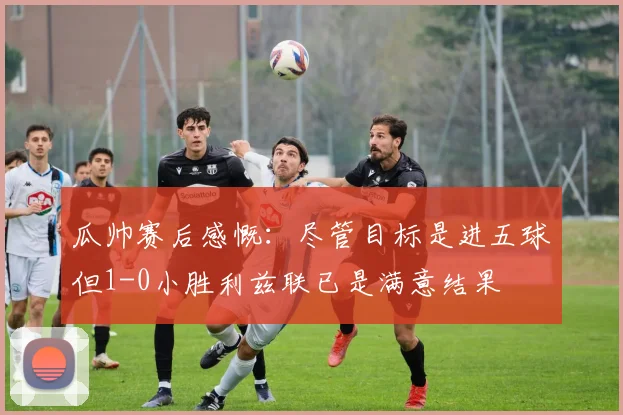 瓜帅赛后感慨：尽管目标是进五球但1-0小胜利兹联已是满意结果