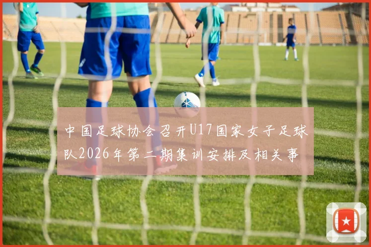 中国足球协会召开U17国家女子足球队2026年第二期集训安排及相关事项通知