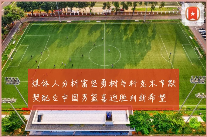 媒体人分析富坚勇树与科克末节默契配合中国男篮喜迎胜利新希望