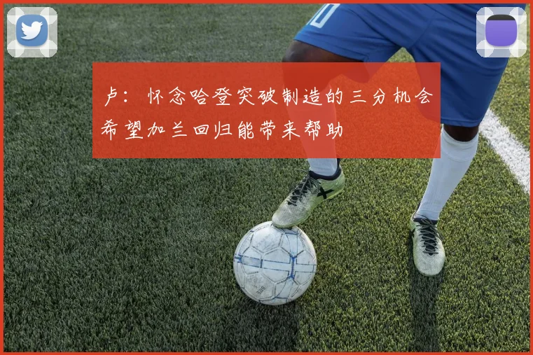 卢：怀念哈登突破制造的三分机会希望加兰回归能带来帮助