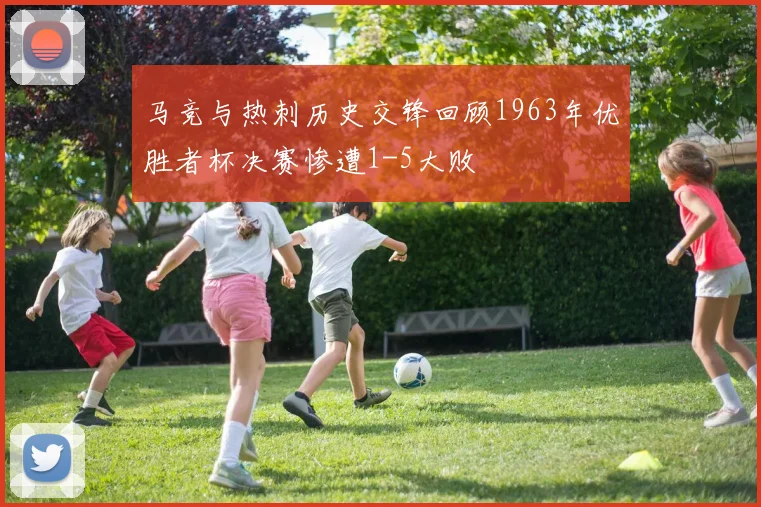 马竞与热刺历史交锋回顾1963年优胜者杯决赛惨遭1-5大败
