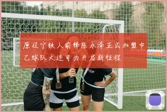 原辽宁铁人前锋陈永泽正式加盟中乙球队大连可为开启新征程