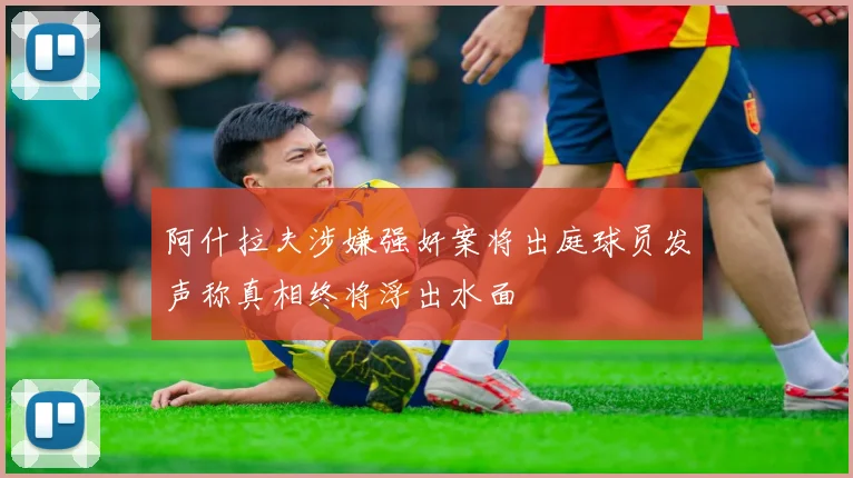阿什拉夫涉嫌强奸案将出庭球员发声称真相终将浮出水面
