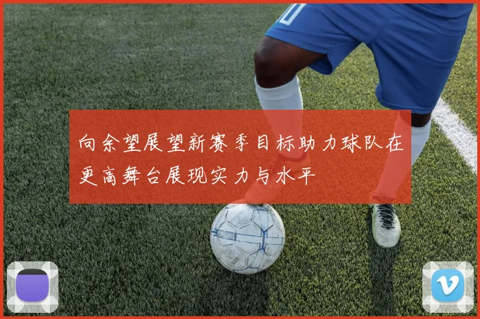 向余望展望新赛季目标助力球队在更高舞台展现实力与水平